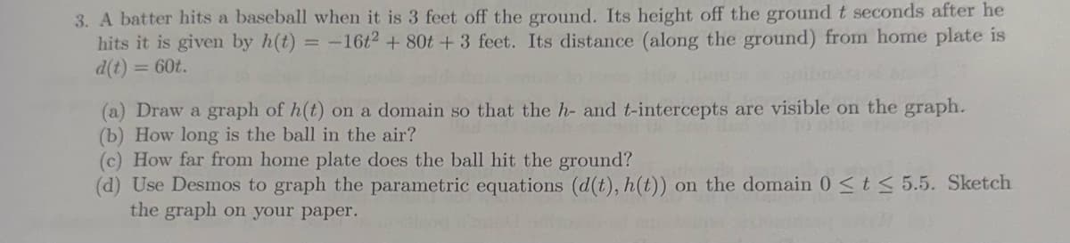 3. A batter hits a baseball when it is 3 feet off the ground. Its height off the ground t seconds after he
hits it is given by h(t) = -16t² + 80t + 3 feet. Its distance (along the ground) from home plate is
d(t) <= 60t.
(a) Draw a graph of h(t) on a domain so that the h- and t-intercepts are visible on the graph.
(b) How long is the ball in the air?
(c) How far from home plate does the ball hit the ground?
(d) Use Desmos to graph the parametric equations (d(t), h(t)) on the domain 0 ≤ t ≤ 5.5. Sketch
the graph on your paper.