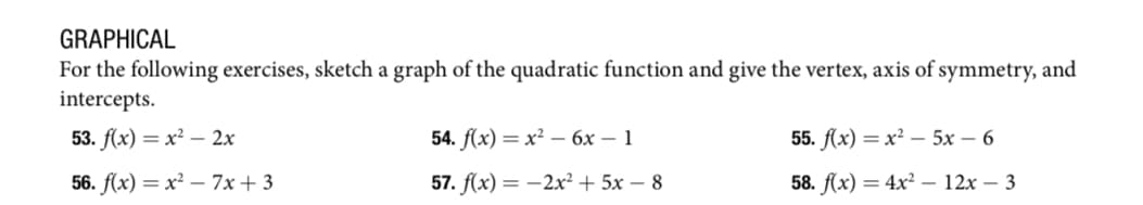 GRAPHICAL
For the following exercises, sketch a graph of the quadratic function and give the vertex, axis of symmetry, and
intercepts.
53. f(x)=x² - 2x
56. f(x)=x²-7x+3
54. f(x) = x² - 6x - 1
57. f(x) = -2x² + 5x- 8
55. f(x)=x²-5x - 6
58. f(x) = 4x² 12x - 3