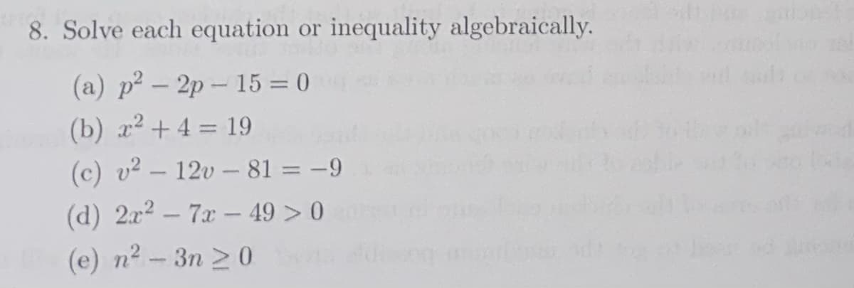 8. Solve each equation or inequality algebraically.
(a) p²-2p-15= 0
(b) x² + 4 = 19
(c) v² - 12v-81 = -9
(d) 2x² - 7x - 49 > 0
(e) n²-3n ≥0