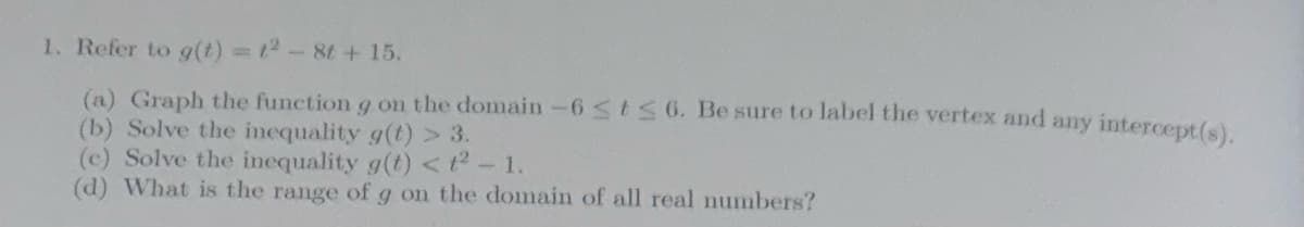 1. Refer to g(t) = 1² - 8t + 15.
(a) Graph the function g on the domain-6 ≤t≤ 6. Be sure to label the vertex and any intercept(s).
(b) Solve the inequality g(t) > 3.
(c) Solve the inequality g(t) <t² - 1.
(d) What is the range of g on the domain of all real numbers?