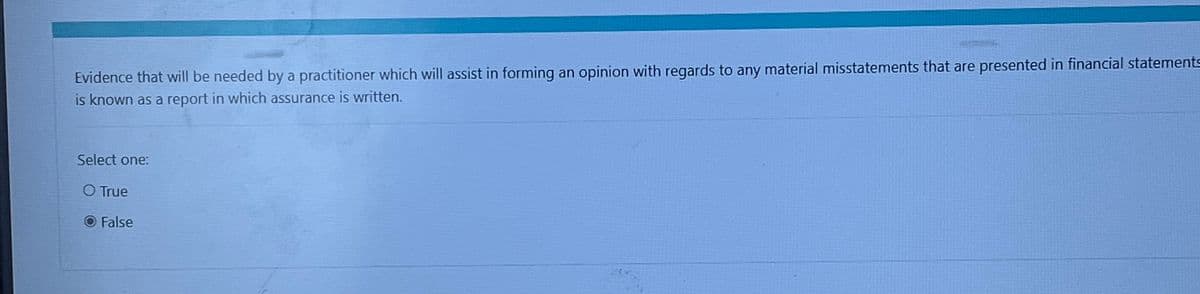 Evidence that will be needed by a practitioner which will assist in forming an opinion with regards to any material misstatements that are presented in financial statements
is known as a report in which assurance is written.
Select one:
O True
False