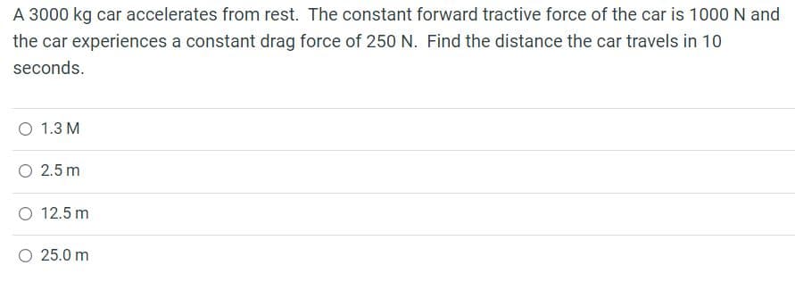 A 3000 kg car accelerates from rest. The constant forward tractive force of the car is 1000 N and
the car experiences a constant drag force of 250 N. Find the distance the car travels in 10
seconds.
1.3 M
O 2.5 m
O 12.5 m
25.0 m
