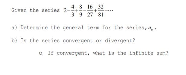 4 8 16 32
39 27 81
Given the series 2-+
a) Determine the general term for the series, a, .
b) Is the series convergent or divergent?
O If convergent, what is the infinite sum?
