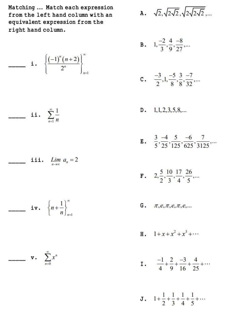 Matching ... Match each expression
from the left hand column with an
equivalent expression from the
right hand column.
-2 4 -8
1,
3 '9'27
В.
(-1)"(n+2)"
i.
2"
n=1
-5 3 -7
1.
8'8'32
с.
D.
1,1,2,3,5,8,...
ii. !
n=1 N
3 -4 5
-6
7
Е.
5' 25'125' 625'3125
iii.
Lim a, = 2
5 10 17 26
2.
2 3 4'5
F.
iv.
G.
п,е, п,е, п,е,..
n+
н.
1+x+x +x' +..
4
+-+
25
-3
I.
+..
+
4
9 16
1 1 1 1
1+-+-+-+-+..
J.
2 3 4 5
