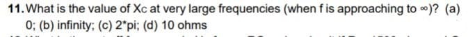 11. What is the value of Xc at very large frequencies (when f is approaching to )? (a)
0; (b) infinity; (c) 2*pi; (d) 10 ohms
