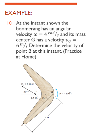 EXAMPLE:
10. At the instant shown the
boomerang has an angular
velocity w = 4 rad/s and its mass
center G has a velocity VG =
6 in/ Determine the velocity of
point B at this instant. (Practice
at Home)
"g=6 in./s
30°
B
|00 = 4 rad/s
G
1.5 in. 45
5 in.