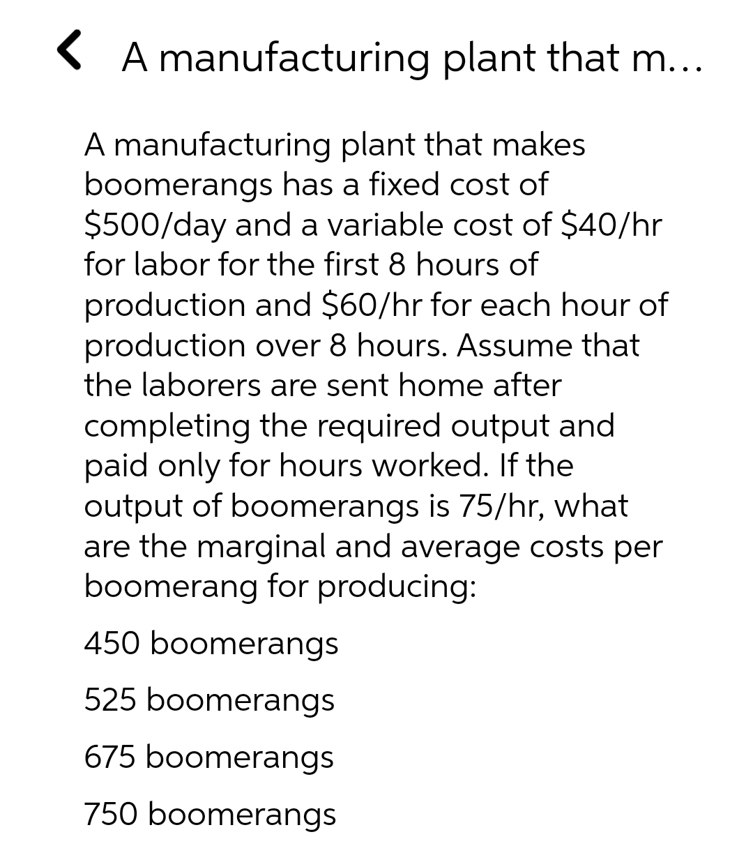 ( A manufacturing plant that m...
A manufacturing plant that makes
boomerangs has a fixed cost of
$500/day and a variable cost of $40/hr
for labor for the first 8 hours of
production and $60/hr for each hour of
production over 8 hours. Assume that
the laborers are sent home after
completing the required output and
paid only for hours worked. If the
output of boomerangs is 75/hr, what
are the marginal and average costs per
boomerang for producing:
450 boomerangs
525 boomerangs
675 boomerangs
750 boomerangs
