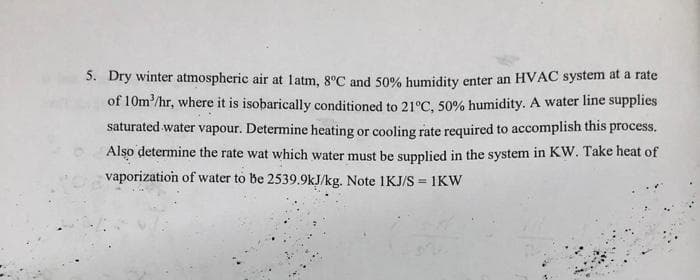 5. Dry winter atmospheric air at latm, 8°C and 50% bumidity enter an HVAC system at a rate
of 10m/hr, where it is isobarically conditioned to 21°C, 50% humidity. A water line supplies
saturated water vapour. Determine heating or cooling rate required to accomplish this process.
Also determine the rate wat which water must be supplied in the system in KW. Take heat of
vaporization of water to be 2539.9kJ/kg. Note IKJ/S = 1KW
