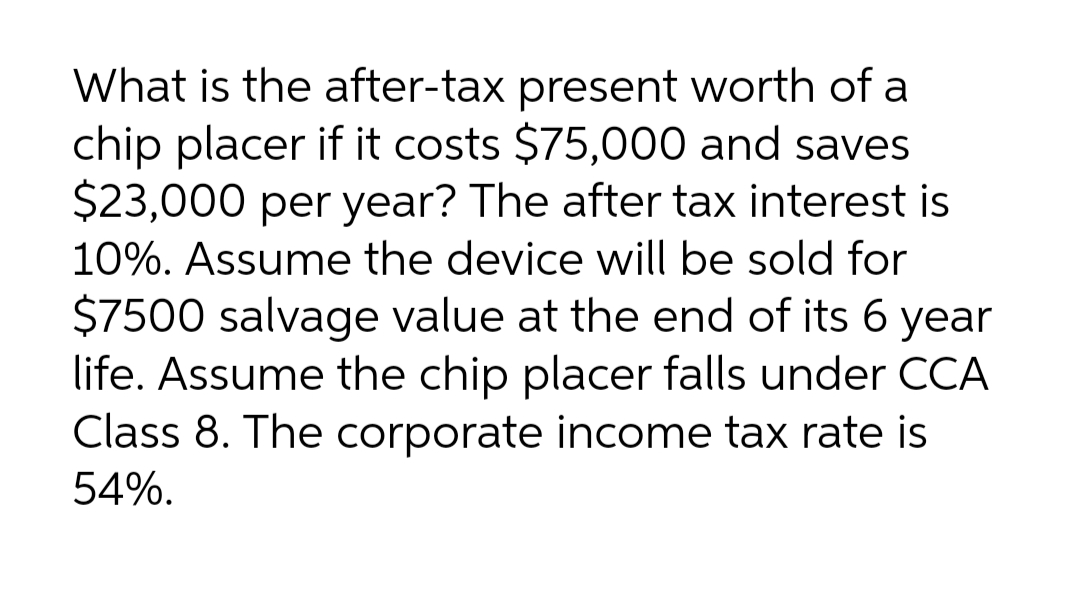 What is the after-tax present worth of a
chip placer if it costs $75,000 and saves
$23,000 per year? The after tax interest is
10%. Assume the device will be sold for
$7500 salvage value at the end of its 6 year
life. Assume the chip placer falls under CCA
Class 8. The corporate income tax rate is
54%.
