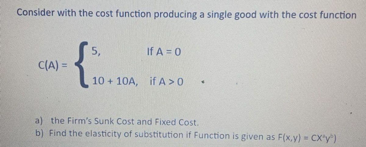 Consider with the cost function producing a single good with the cost function
{.
5,
If A = 0
C(A) =
%3D
10 + 10A, if A > 0
a) the Firm's Sunk Cost and Fixed Cost.
b) Find the elasticity of substitution if Function is given as F(x,y) = CX y")
