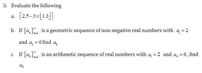 5. Evaluate the following
a.
[2.5-3×[1.3
b. If {a} is a geometric sequence of non-negative real numbers with a = 2
and a₁ = 6 find
az
is an arithmetic sequence of real numbers with a = 2 and a₁ = 6, find
c. If {a}
az