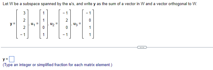 Let W be a subspace spanned by the u's, and write y as the sum of a vector in W and a vector orthogonal to W.
3
- 1
2
u, =
2
uz =
1
y =
uz =
- 1
1
- 1
1
...
y =
(Type an integer or simplified fraction for each matrix element.)
