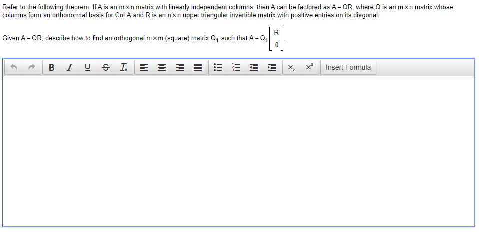 Refer to the following theorem: If A is an mxn matrix with linearly independent columns, then A can be factored as A= QR, where Q is an mxn matrix whose
columns form an orthonormal basis for Col A and R is an nxn upper triangular invertible matrix with positive entries on its diagonal.
R
Given A = QR, describe how to find an orthogonal mxm (square) matrix Q, such that A = Q,
B I U S I E
Insert Formula
