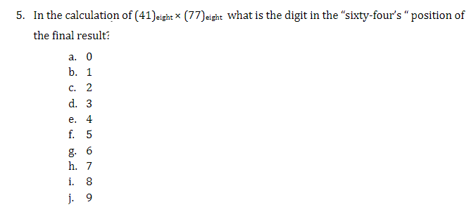 5. In the calculation of (41)eight (77)eight what is the digit in the "sixty-four's "position of
the final result?
a. 0
b. 1
c. 2
d. 3
e. 4
f. 5
g. 6
h. 7
i. 8
j. 9