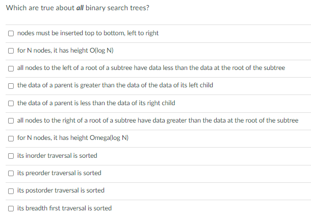 Which are true about all binary search trees?
nodes must be inserted top to bottom, left to right
for N nodes, it has height O(log N)
all nodes to the left of a root of a subtree have data less than the data at the root of the subtree
the data of a parent is greater than the data of the data of its left child
the data of a parent is less than the data of its right child
all nodes to the right of a root of a subtree have data greater than the data at the root of the subtree
for N nodes, it has height Omega(log N)
its inorder traversal is sorted
its preorder traversal is sorted
its postorder traversal is sorted
its breadth first traversal is sorted