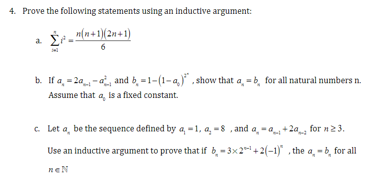 4. Prove the following statements using an inductive argument:
_n(n+1)(2n+1)
6
72
a. Σiª:
=
i=1
12
b. If a = 2a- and b = 1-(1-a)², show that a = b for all natural numbers n.
Assume that a is a fixed constant.
c. Let a be the sequence defined by a₁ =1, a₁ = 8, and a₁ = a₁-11 +2a2 for n ≥ 3.
Use an inductive argument to prove that if b₁ =3×2"-¹ +2(−1)", the a = b for all
PL
72
neN