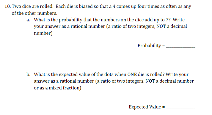 10. Two dice are rolled. Each die is biased so that a 4 comes up four times as often as any
of the other numbers.
a. What is the probability that the numbers on the dice add up to 7? Write
your answer as a rational number (a ratio of two integers, NOT a decimal
number)
Probability.
b. What is the expected value of the dots when ONE die is rolled? Write your
answer as a rational number (a ratio of two integers, NOT a decimal number
or as a mixed fraction)
Expected Value =