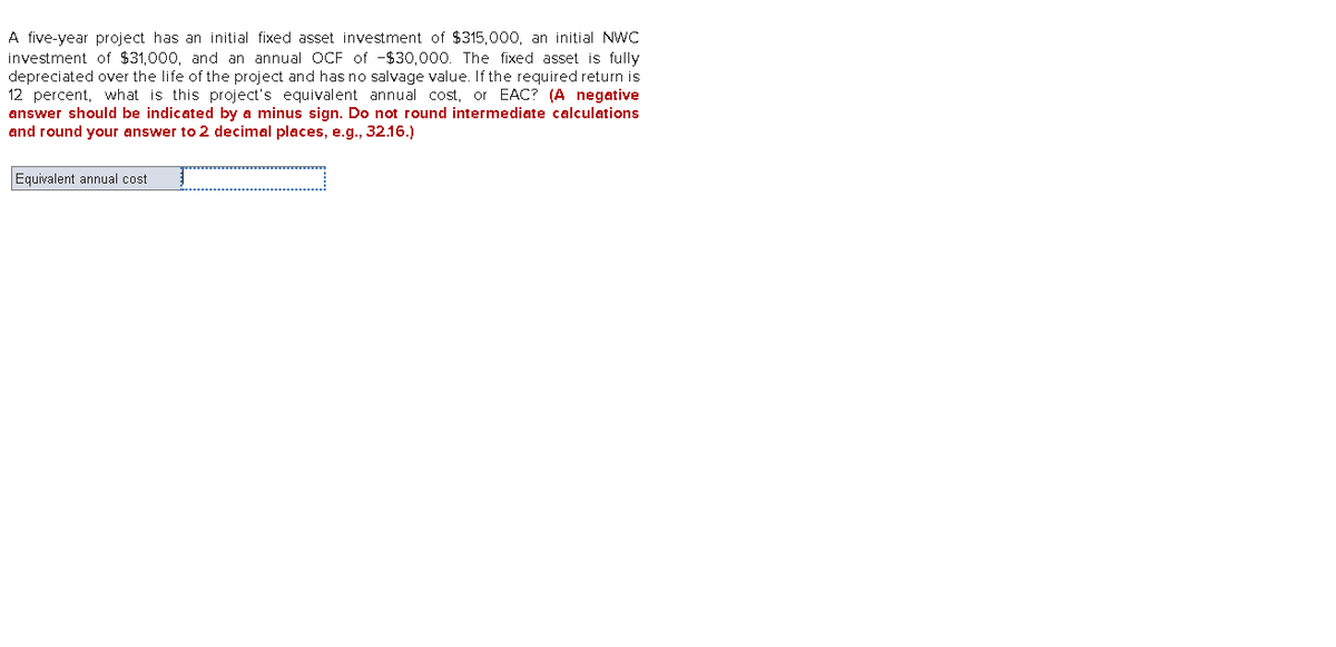 A five-year project has an initial fixed asset investment of $315,000, an initial NWC
investment of $31,000, and an annual OCF of -$30,000. The fixed asset is fully
depreciated over the life of the project and has no salvage value. If the required return is
12 percent, what is this project's equivalent annual cost, or EAC? (A negative
answer should be indicated by a minus sign. Do not round intermediate calculations
and round your answer to 2 decimal places, e.g., 32.16.)
Equivalent annual cost