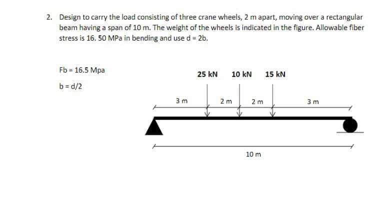 2. Design to carry the load consisting of three crane wheels, 2 m apart, moving over a rectangular
beam having a span of 10 m. The weight of the wheels is indicated in the figure. Allowable fiber
stress is 16. 50 MPa in bending and use d = 2b.
Fb = 16.5 Mpa
b=d/2
3m
25 kN
10 kN 15 kN
2m
2 m
10 m
3m