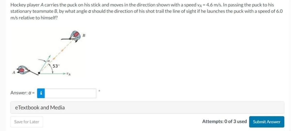 Hockey player A carries the puck on his stick and moves in the direction shown with a speed VA = 4.6 m/s. In passing the puck to his
stationary teammate B, by what angle a should the direction of his shot trail the line of sight if he launches the puck with a speed of 6.0
m/s relative to himself?
Answer: a =
53°
eTextbook and Media
Save for Later
B
Attempts: 0 of 3 used
Submit Answer