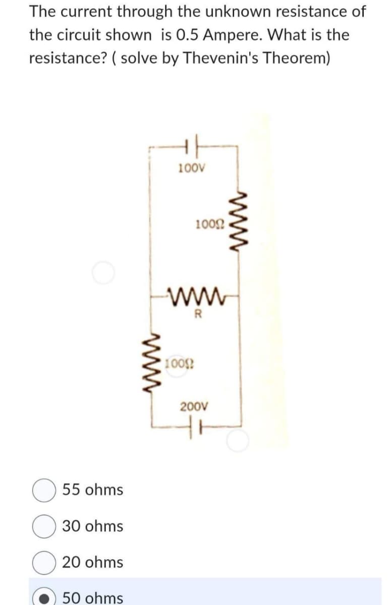 The current through the unknown resistance of
the circuit shown is 0.5 Ampere. What is the
resistance? (solve by Thevenin's Theorem)
55 ohms
30 ohms
20 ohms
50 ohms
www
100V
1000
R
1000
200V
www