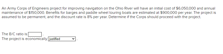 An Army Corps of Engineers project for improving navigation on the Ohio River will have an initial cost of $6,050,000 and annual
maintenance of $150,000. Benefits for barges and paddle wheel touring boats are estimated at $900,000 per year. The project is
assumed to be permanent, and the discount rate is 8% per year. Determine if the Corps should proceed with the project.
The B/C ratio is |
The project is economically justified
