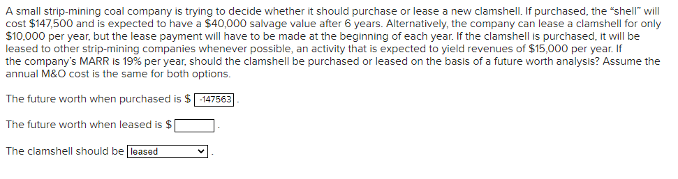 A small strip-mining coal company is trying to decide whether it should purchase or lease a new clamshell. If purchased, the "shell" will
cost $147,500 and is expected to have a $40,000 salvage value after 6 years. Alternatively, the company can lease a clamshell for only
$10,000 per year, but the lease payment will have to be made at the beginning of each year. If the clamshell is purchased, it will be
leased to other strip-mining companies whenever possible, an activity that is expected to yield revenues of $15,000 per year. If
the company's MARR is 19% per year, should the clamshell be purchased or leased on the basis of a future worth analysis? Assume the
annual M&O cost is the same for both options.
The future worth when purchased is $ -147563
The future worth when leased is $
The clamshell should be leased
