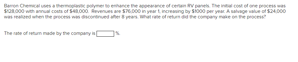 Barron Chemical uses a thermoplastic polymer to enhance the appearance of certain RV panels. The initial cost of one process was
$128,000 with annual costs of $48,000. Revenues are $76,000 in year 1, increasing by $1000 per year. A salvage value of $24,000
was realized when the process was discontinued after 8 years. What rate of return did the company make on the process?
The rate of return made by the company is
%.
