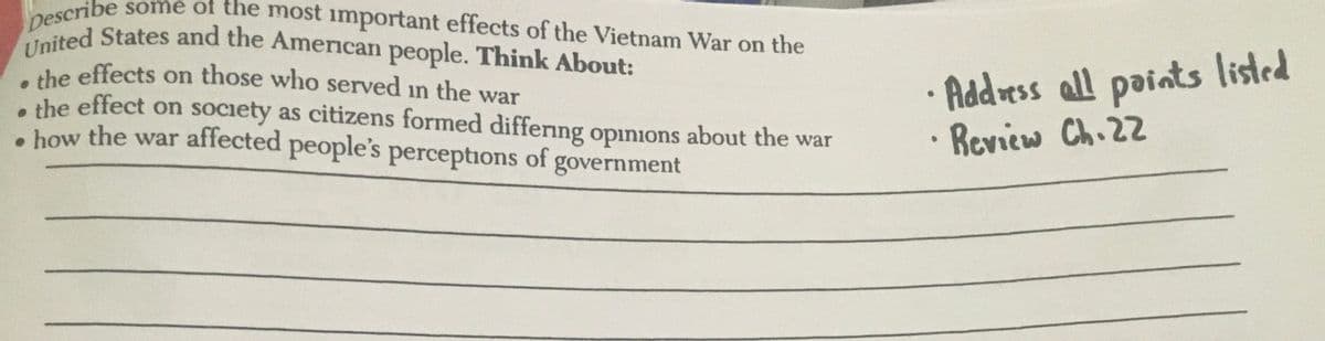 United States and the American people. Think About:
Describe some of the most important effects of the Vietnam War on the
the effects on those who served in the war
a the effect on society as citizens formed differng opinions about the war
• how the war affected people's perceptions of government
Addvess all paints listed
Review Ch.22
