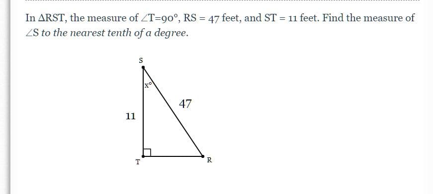 In ARST, the measure of ZT=90°, RS = 47 feet, and ST = 11 feet. Find the measure of
ZS to the nearest tenth of a degree.
47
11
T
R
