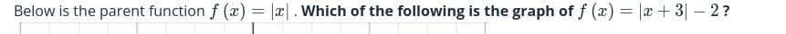 Below is the parent function f (x) = |x| . Which of the following is the graph of f (x) = |x+ 3| – 2?
