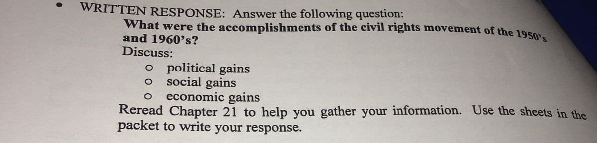 WRITTEN RESPONSE: Answer the following question:
What were the accomplishments of the civil rights movement of the 19502.
and 1960's?
Discuss:
political gains
social gains
economic gains
Reread Chapter 21 to help you gather your information. Use the sheets in the
packet to write your response.
