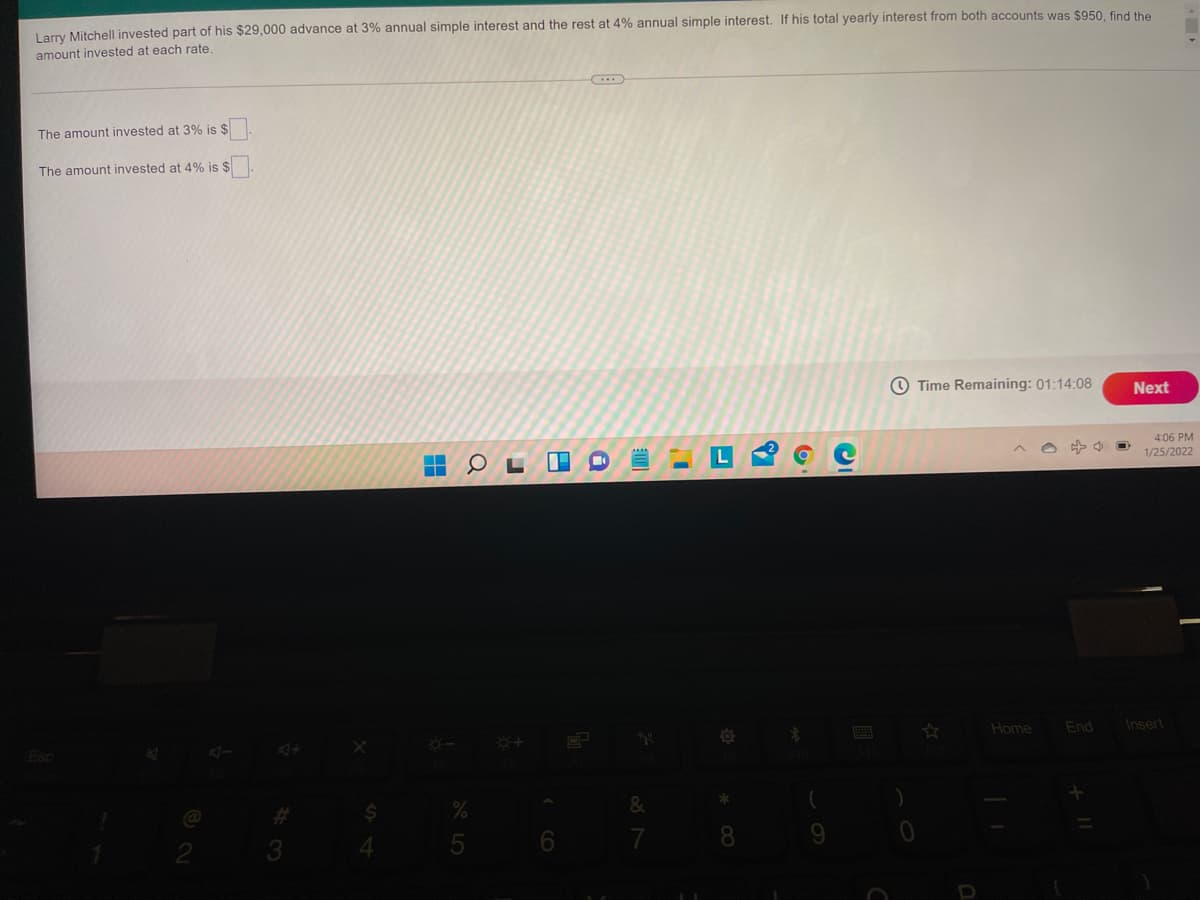 Larry Mitchell invested part of his $29,000 advance at 3% annual simple interest and the rest at 4% annual simple interest. If his total yearly interest from both accounts was $950, find the
amount invested at each rate.
The amount invested at 3% is $
The amount invested at 4% is $
O Time Remaining: 01:14:08
Next
4:06 PM
1/25/2022
Home
End
Insert
%23
3
5 6
