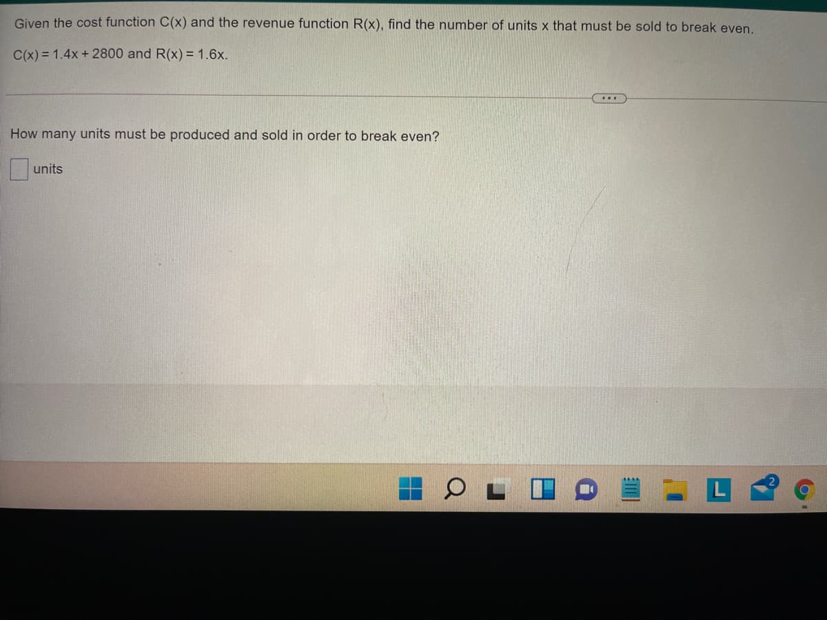 Given the cost function C(x) and the revenue function R(x), find the number of units x that must be sold to break even.
C(x) = 1.4x + 2800 and R(x) =1.6x.
How many units must be produced and sold in order to break even?
units
