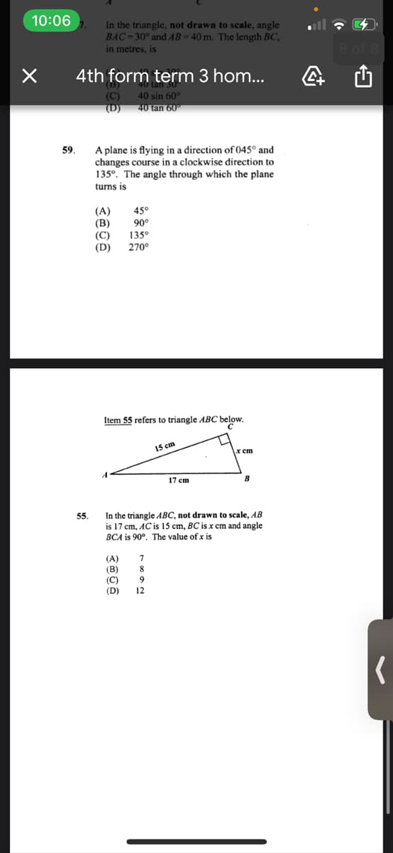 10:06
In the triangle, not drawn to scale, angle
BAC-30° and AB=40 m. The length BC,
in metres, is
4th form term 3 hom...
(B)
(C)
(D)
40 sin 60°
40 tan 60
A plane is flying in a direction of 045° and
changes course in a clockwise direction to
135°. The angle through which the plane
59.
turns is
45°
(А)
(В)
90°
(C)
135°
(D)
270°
Item 55 refers to triangle ABC below.
15 cm
x cm
17 сm
B
In the triangle ABC, not drawn to scale, AB
is 17 cm, AC is 15 cm, BC is x cm and angle
BCA is 90°. The value of x is
55.
(A)
(B)
(C)
(D)
8
9
12

