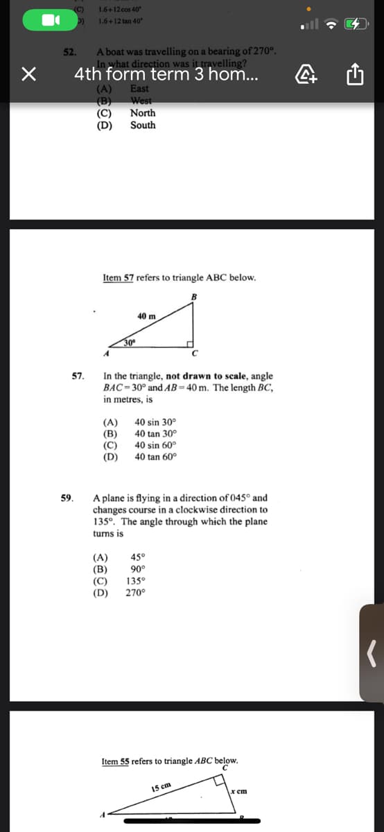 (C)
1.6+12 cos 40°
1.6+12 tan 40°
A boat was travelling on a bearing of 270°.
yhat direction was it travelling?
4th form term 3 hom...
52.
(A)
East
(B)
West
North
(C)
(D)
South
Item 57 refers to triangle ABC below.
40 m
30
In the triangle, not drawn to scale, angle
BAC- 30° and AB= 40 m. The length BC,
in metres, is
57.
(A)
40 sin 30°
(B)
(C)
(D)
40 tan 30°
40 sin 60°
40 tan 60°
A plane is flying in a direction of 045° and
changes course in a clockwise direction to
135°. The angle through which the plane
59.
turns is
45°
(A)
(В)
(C)
(D)
90°
135°
270°
Item 55 refers to triangle ABC below.
15 cm
x cm
