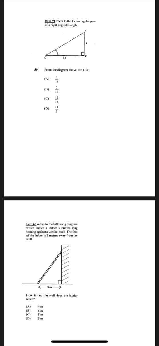 Item 59 refers to the following diagram
of a right-angled triangle.
12
59.
From the diagram above, sin C is
(A)
13
5
(B)
12
12
(C)
13
13
(D)
Item 60 refers to the following diagram
which shows a ladder 5 metres long
leaning against a vertical wall. The foot
of the ladder is 3 metres away from the
wall.
3m->
How far up the wall does the ladder
reach?
(A)
(В)
(C)
4 m
6 m
8 m
15 m
(D)
