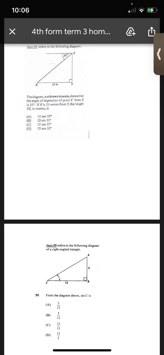 10:06
4th form term 3 hom...
Item 57 refers to the following diagram.
12 m
The diagram, not drawn to scale, shows that
the angle of depression of point X from Z
is 35°. If Xis 12 metres from Y, the height
YZ, in metres, is
(A)
(B)
(C)
(D)
12 cos 35°
12 sin 35°
12 tan 35°
12 cos 55
Item 59 refers to the following diagram
of a right-angled triangle.
12
59.
From the diagram above, sin C is
(A)
13
(B)
12
12
(C)
13
13
(D)
5
