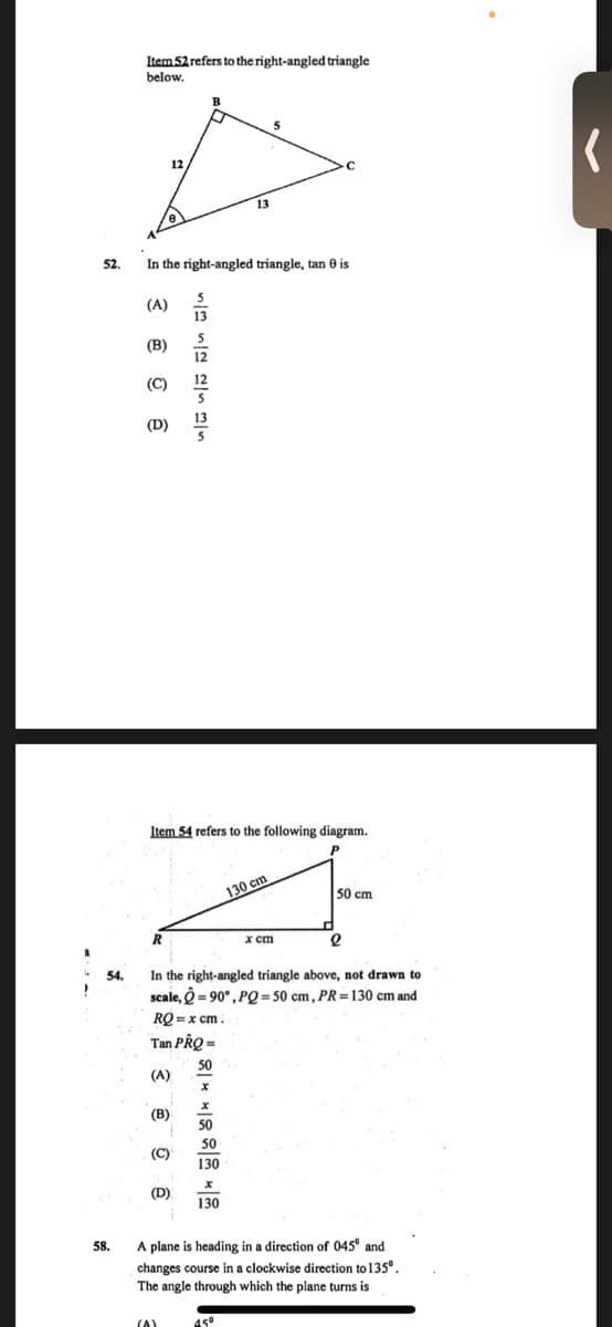 Item 52 refers to the right-angled triangle
below.
12
13
52.
In the right-angled triangle, tan 0 is
(A)
13
(B)
(C)
(D)
Item 54 refers to the following diagram.
130 cm
50 cm
R
x cm
In the right-angled triangle above, not drawn to
scale, O = 90°, PQ = 50 cm, PR = 130 cm and
54.
RQ = x cm.
Tan PRQ =
50
(A)
(B)
50
50
(C)
130
(D)
130
58.
A plane is heading in a direction of 045° and
changes course in a clockwise direction to 135°.
The angle through which the plane turns is
(A)
45°
