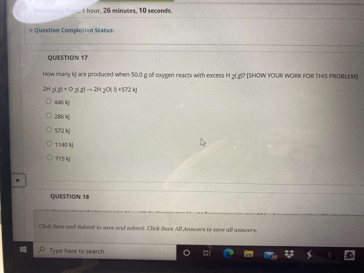 Remaining Time. 1 hour, 26 minutes, 10 seconds.
* Question Completion Status:
QUESTION 17
How many kJ are produced when 50.0 g of oxygen reacts with excess H 2(g)? [SHOW YOUR WORK FOR THIS PROBLEM]
2H 2(g) + O 2(g)→ 2H 20( 1) +572 kJ
446 kJ
O 286 kJ
O 572 kJ
O 1140 kJ
O 715 kJ
QUESTION 18
Click Save and Submit to save and submit. Click Save All Answers to save all answers.
Type here to search
28
