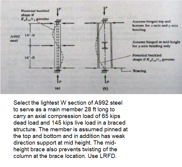 Potential buckled
shape if
K,L,/r, governs
A992 14-0
steel
F
14'-0
t.
t
(b)
Select the lightest W section of A992 steel
to serve as a main member 28 ft long to
carry an axial compression load of 65 kips
dead load and 145 kips live load in a braced
structure. The member is assumed pinned at
the top and bottom and in addition has weak
direction support at mid height. The mid-
height brace also prevents twisting of the
column at the brace location. Use LRFD.
Assume hinged top and
bottom for x-axis and y-axis
bending
Assume hinged at mid-height
for y-axis bending only
Potential buckled
shape if K, governs
Bracing