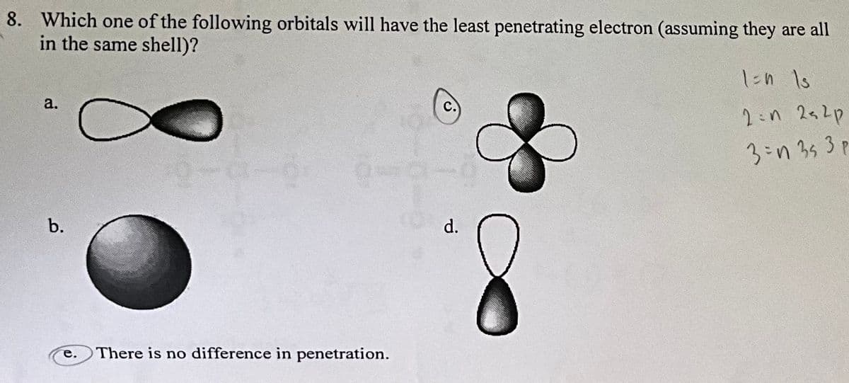 8. Which one of the following orbitals will have the least penetrating electron (assuming they are all
in the same shell)?
a.
b.
e.
There is no difference in penetration.
d.
1=n Is
2:n 2s2p
3=n 353 p