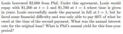 Louie borrowed $2,000 from Phil. Under this agreement, Louie would
repay with $1,200 at t = 1 and $1,700 at t = 4 where time is given
in years. Louie successfully made the payment in full at t = 1, but he
faced some financial difficulty and was only able to pay 60% of what he
owed at the time of the second payment. What was the annual interest
rate for the original loan? What is Phil's annual yield for this four-year
period?
%D
