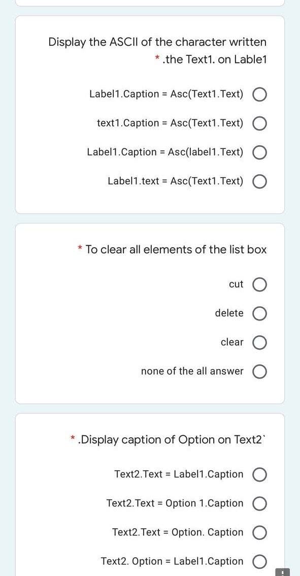 Display the ASCII of the character written
* the Text1. on Lable1
Label1.Caption = Asc(Text1.Text)
text1.Caption = Asc(Text1.Text) O
Label1.Caption = Asc(label1.Text)
Label1.text = Asc(Text1.Text) O
* To clear all elements of the list box
cut O
delete
clear
none of the all answer
* .Display caption of Option on Text2"
Text2.Text Label1.Caption
Text2. Text = Option 1.Caption
Text2.Text = Option. Caption
Text2. Option = Label1.Caption
