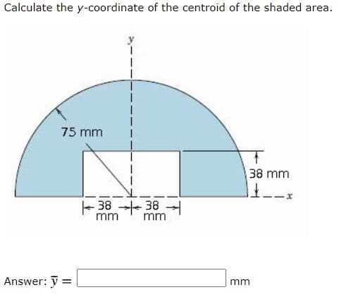 Calculate the y-coordinate of the centroid of the shaded area.
75 mm
38 mm
-38 38
mm
mm
Answer: y =
mm
