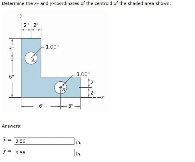 Determine the x- and y-coordinates of the centroid of the shaded area shown.
! 2", 2"
3"
1.00"
1.00"
6"
2"
[2"
6"
-3"
Answers:
3.56
in.
3.56
in.
