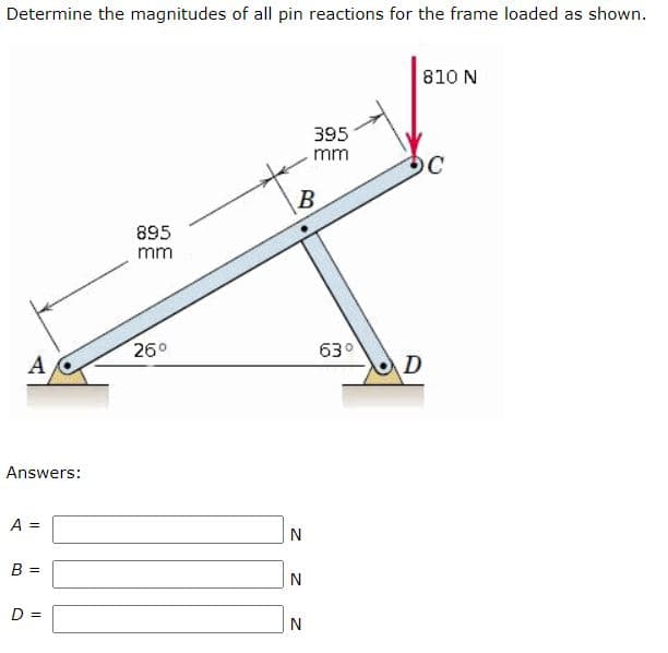 Determine the magnitudes of all pin reactions for the frame loaded as shown.
810 N
395
mm
OC
B
895
mm
260
630
A
D
Answers:
A =
N
B =
D =
N
