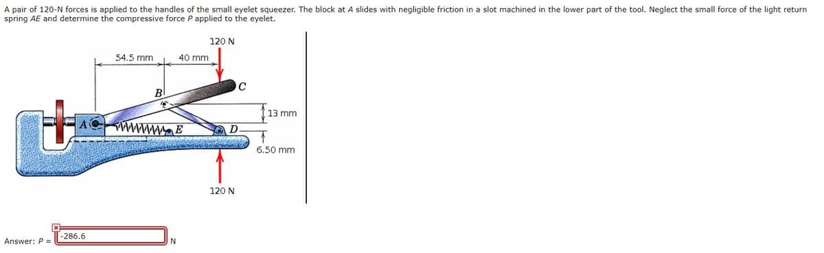 A pair of 120-N forces is applied to the handles of the small eyelet squeezer. The block at A slides with negligible friction in a slot machined in the lower part of the tool. Neglect the small force of the light return
spring AE and determine the compressive force P applied to the eyelet.
120 N
54.5 mm
40 mm
C
B
13 mm
wwwmaE
6.50 mm
120 N
-286.6
Answer: P =
