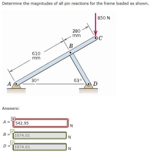 Determine the magnitudes of all pin reactions for the frame loaded as shown.
850 N
280
mm
OC
610
mm
300
630
A
D
Answers:
A
!!
542.95
В 3
1074.01
D =
1074.01
N
