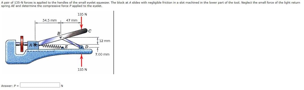 A pair of 135-N forces is applied to the handles of the small eyelet squeezer. The block at A slides with negligible friction in a slot machined in the lower part of the tool. Neglect the small force of the light return
spring AE and determine the compressive force P applied to the eyelet.
135 N
54.5 mm
47 mm
C
B
12 mm
wwwmE
7.00 mm
135 N
Answer: P =
|N

